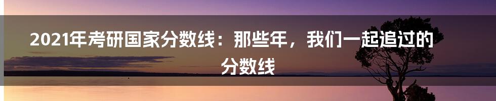 2021年考研国家分数线:那些年,我们一起追过的分数线