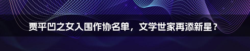 贾平凹之女入围作协名单,文学世家再添新星?
