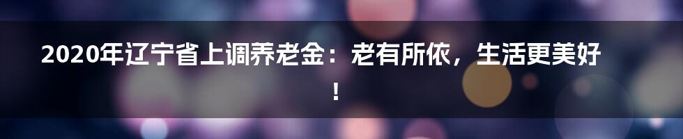 2020年辽宁省上调养老金:老有所依,生活更美好!