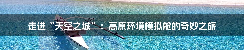 走进“天空之城”:高原环境模拟舱的奇妙之旅