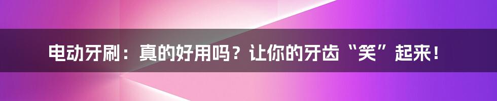 电动牙刷:真的好用吗?让你的牙齿“笑”起来!