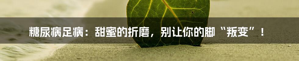 糖尿病足病：甜蜜的折磨，别让你的脚“叛变”！