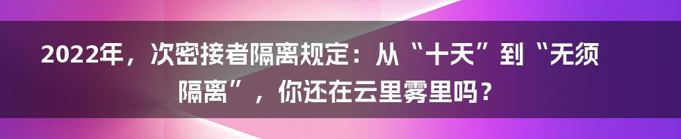 2022年，次密接者隔离规定：从“十天”到“无须隔离”，你还在云里雾里吗？