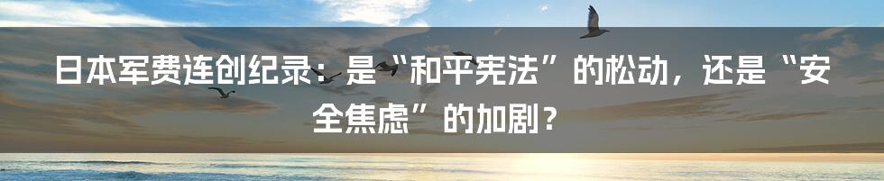 日本军费连创纪录:是“和平宪法”的松动,还是“安全焦虑”的加剧?