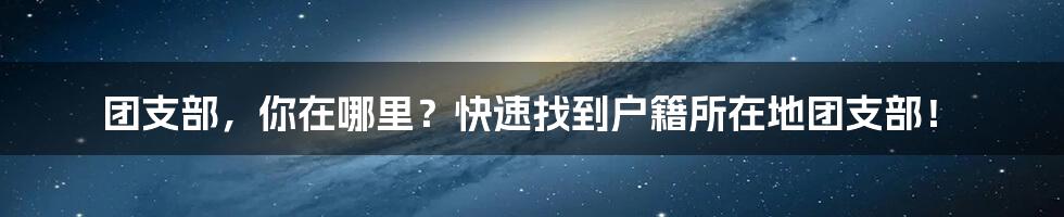 团支部,你在哪里?快速找到户籍所在地团支部!