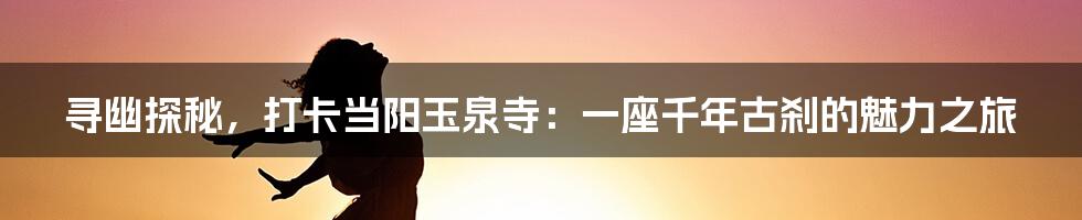 寻幽探秘，打卡当阳玉泉寺：一座千年古刹的魅力之旅