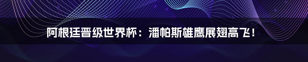 阿根廷晋级世界杯:潘帕斯雄鹰展翅高飞!