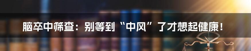 脑卒中筛查:别等到“中风”了才想起健康!