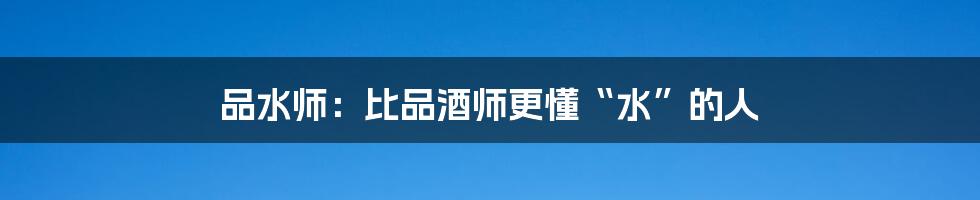 品水师:比品酒师更懂“水”的人