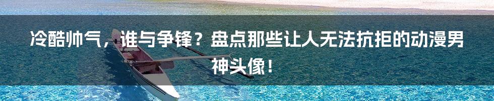 冷酷帅气,谁与争锋?盘点那些让人无法抗拒的动漫男神头像!