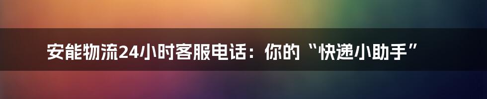 安能物流24小时客服电话:你的“快递小助手”