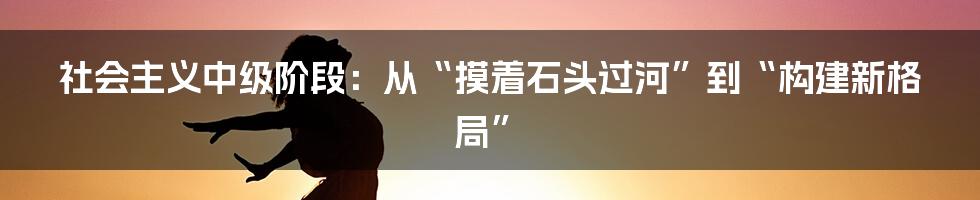 社会主义中级阶段:从“摸着石头过河”到“构建新格局”
