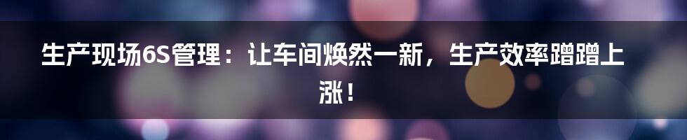 生产现场6S管理:让车间焕然一新,生产效率蹭蹭上涨!