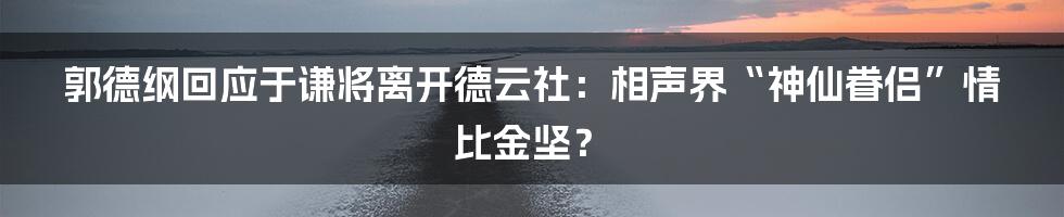 郭德纲回应于谦将离开德云社:相声界“神仙眷侣”情比金坚?