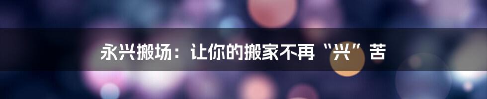永兴搬场:让你的搬家不再“兴”苦