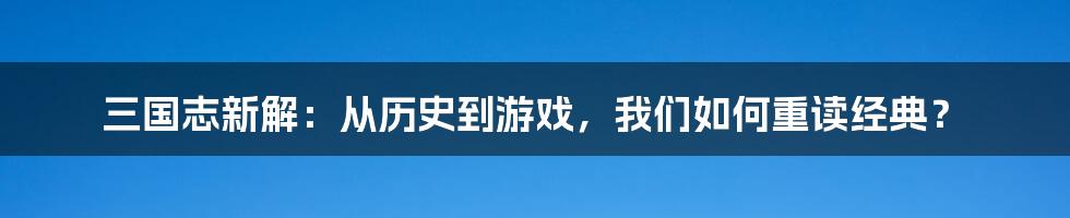 三国志新解:从历史到游戏,我们如何重读经典?