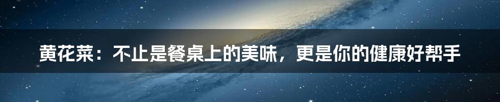 黄花菜：不止是餐桌上的美味，更是你的健康好帮手