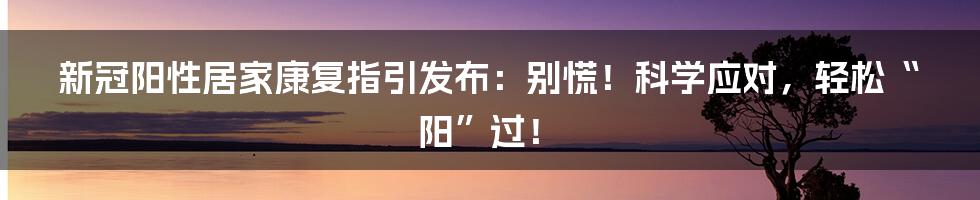 新冠阳性居家康复指引发布:别慌!科学应对,轻松“阳”过!