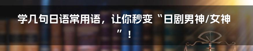 学几句日语常用语,让你秒变“日剧男神/女神”!