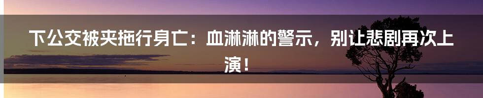 下公交被夹拖行身亡:血淋淋的警示,别让悲剧再次上演!