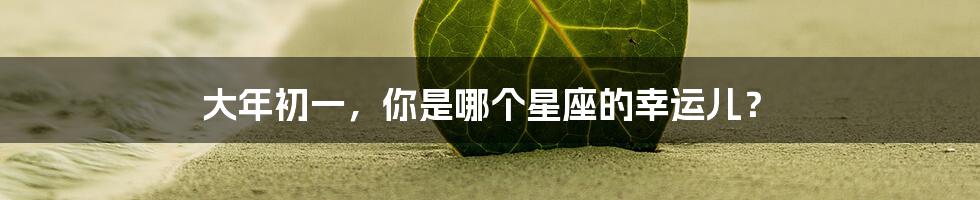 大年初一,你是哪个星座的幸运儿?