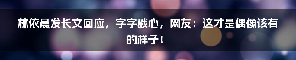 林依晨发长文回应,字字戳心,网友:这才是偶像该有的样子!