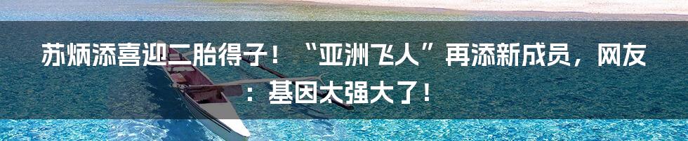 苏炳添喜迎二胎得子！“亚洲飞人”再添新成员，网友：基因太强大了！
