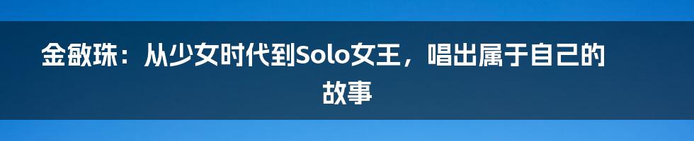 金敏珠:从少女时代到Solo女王,唱出属于自己的故事