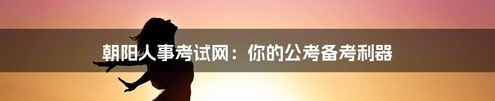 朝阳人事考试网：你的公考备考利器