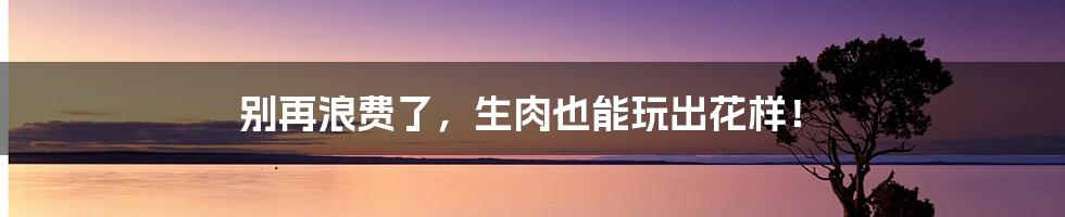 别再浪费了,生肉也能玩出花样!