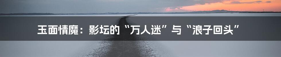 玉面情魔:影坛的“万人迷”与“浪子回头”