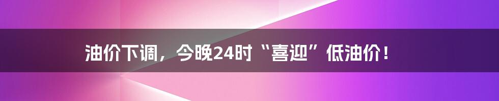 油价下调,今晚24时“喜迎”低油价!
