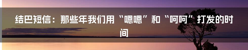 结巴短信:那些年我们用“嗯嗯”和“呵呵”打发的时间
