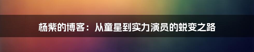 杨紫的博客:从童星到实力演员的蜕变之路
