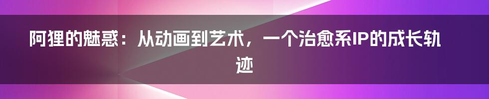 阿狸的魅惑:从动画到艺术,一个治愈系IP的成长轨迹