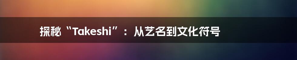 探秘“Takeshi”:从艺名到文化符号