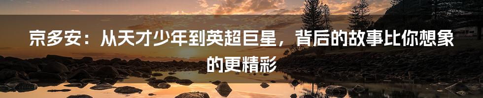 京多安:从天才少年到英超巨星,背后的故事比你想象的更精彩