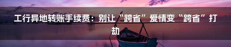 工行异地转账手续费:别让“跨省”爱情变“跨省”打劫