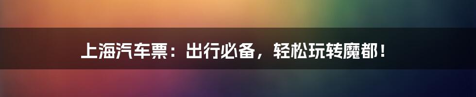 上海汽车票:出行必备,轻松玩转魔都!