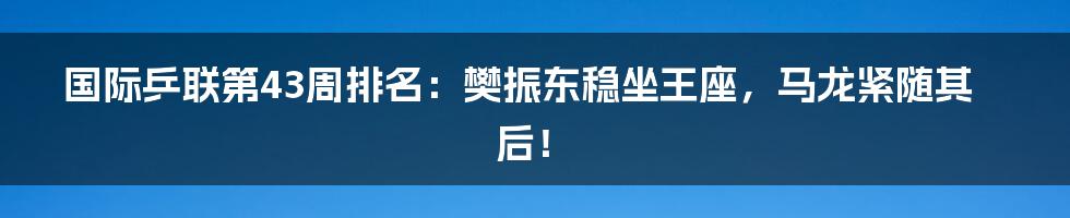 国际乒联第43周排名:樊振东稳坐王座,马龙紧随其后!
