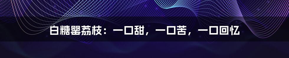 白糖罂荔枝:一口甜,一口苦,一口回忆