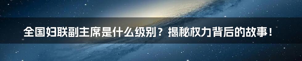 全国妇联副主席是什么级别？揭秘权力背后的故事！