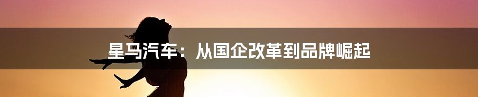 星马汽车:从国企改革到品牌崛起