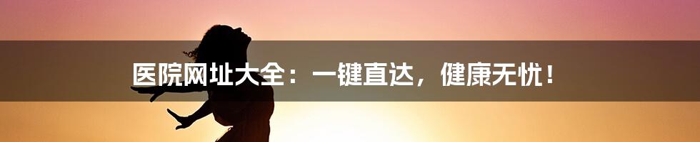 医院网址大全:一键直达,健康无忧!