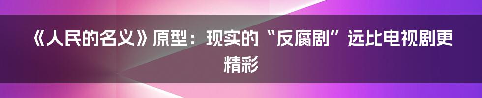 《人民的名义》原型：现实的“反腐剧”远比电视剧更精彩