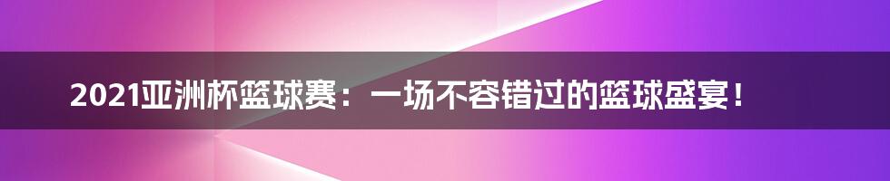 2021亚洲杯篮球赛:一场不容错过的篮球盛宴!
