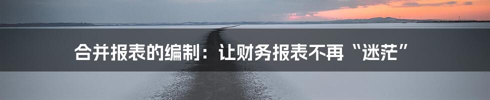 合并报表的编制：让财务报表不再“迷茫”