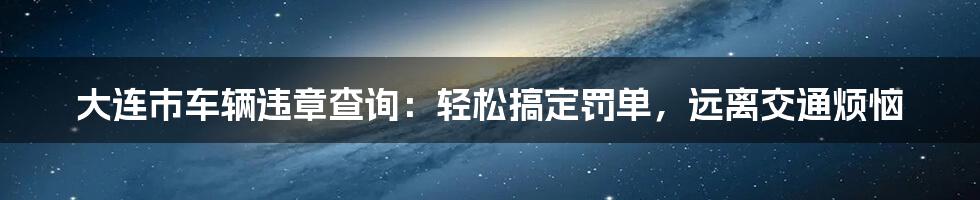 大连市车辆违章查询:轻松搞定罚单,远离交通烦恼