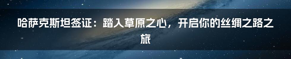 哈萨克斯坦签证:踏入草原之心,开启你的丝绸之路之旅