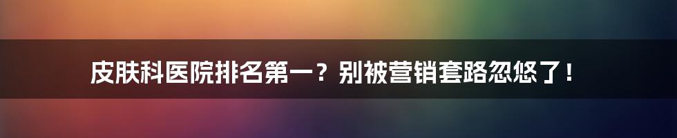 皮肤科医院排名第一?别被营销套路忽悠了!